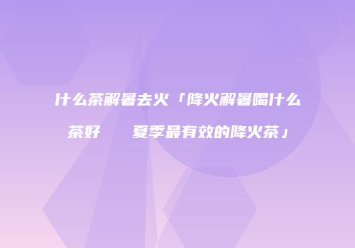 什么茶解暑去火「降火解暑喝什么茶好   夏季最有效的降火茶」