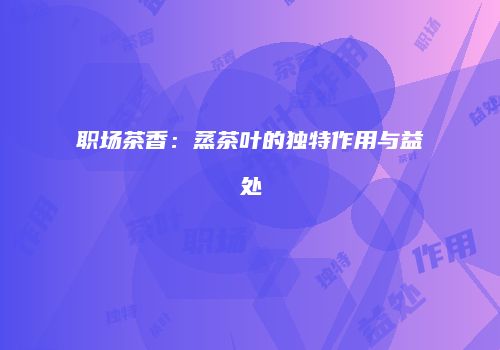 职场茶香：蒸茶叶的独特作用与益处