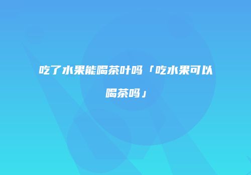 吃了水果能喝茶叶吗「吃水果可以喝茶吗」
