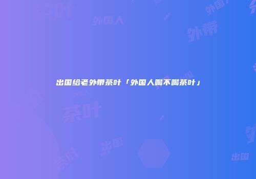 出国给老外带茶叶「外国人喝不喝茶叶」