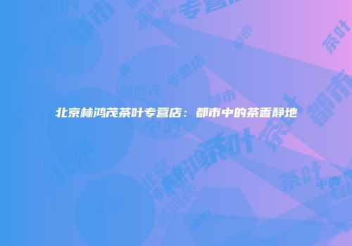 北京林鸿茂茶叶专营店：都市中的茶香静地