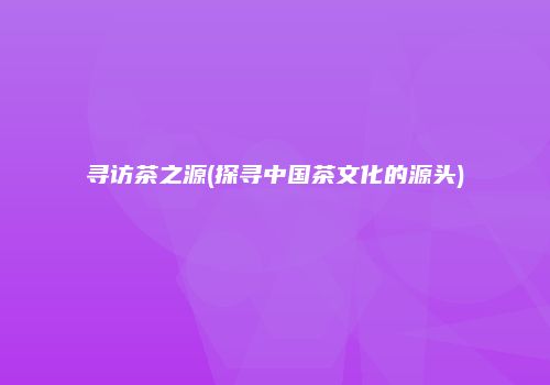 寻访茶之源(探寻中国茶文化的源头)