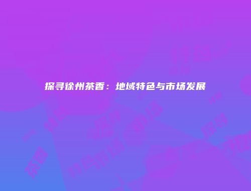 探寻徐州茶香：地域特色与市场发展