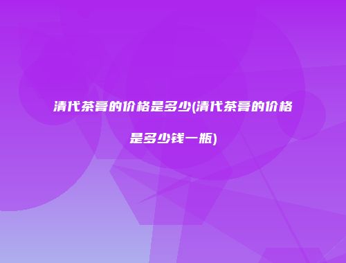 清代茶膏的价格是多少(清代茶膏的价格是多少钱一瓶)