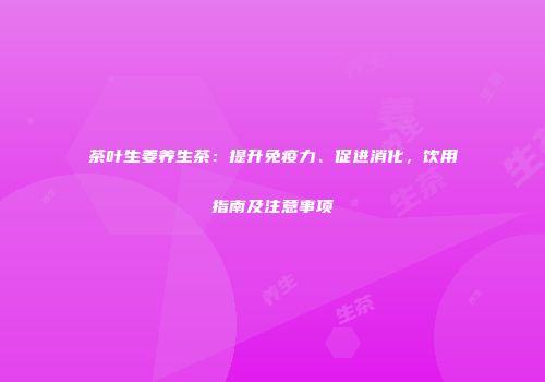 茶叶生姜养生茶：提升免疫力、促进消化，饮用指南及注意事项