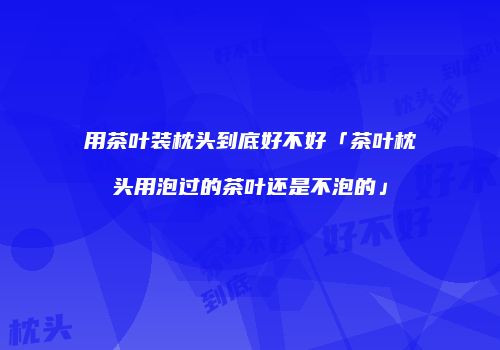 用茶叶装枕头到底好不好「茶叶枕头用泡过的茶叶还是不泡的」