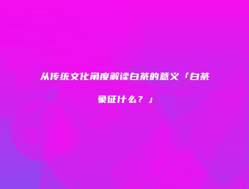 从传统文化角度解读白茶的意义「白茶象征什么？」
