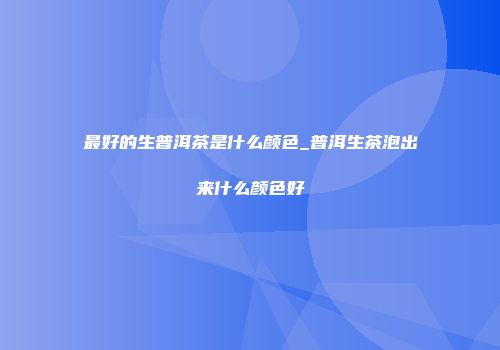 最好的生普洱茶是什么颜色_普洱生茶泡出来什么颜色好