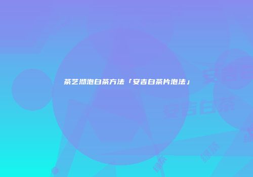 茶艺沏泡白茶方法「安吉白茶片泡法」