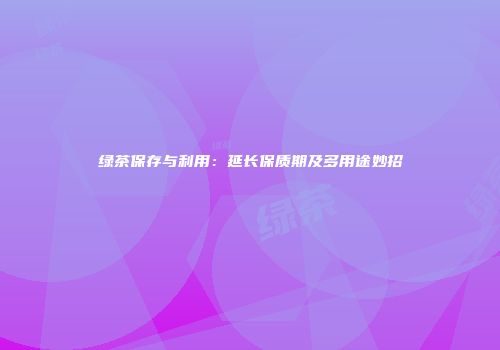 绿茶保存与利用：延长保质期及多用途妙招