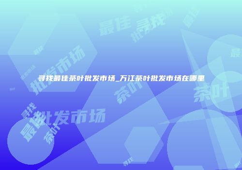 寻找最佳茶叶批发市场_万江茶叶批发市场在哪里