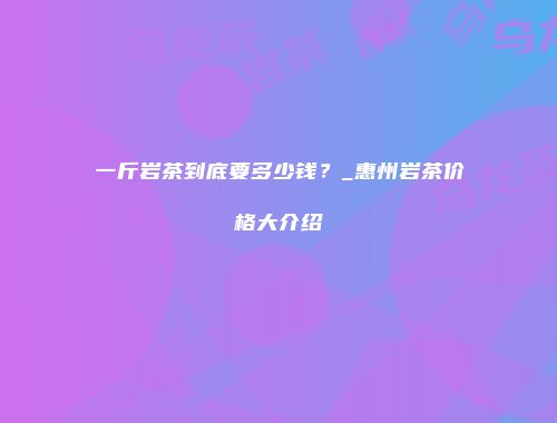 一斤岩茶到底要多少钱？_惠州岩茶价格大介绍