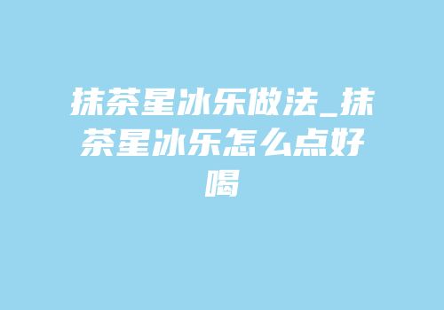 抹茶星冰乐做法_抹茶星冰乐怎么点好喝