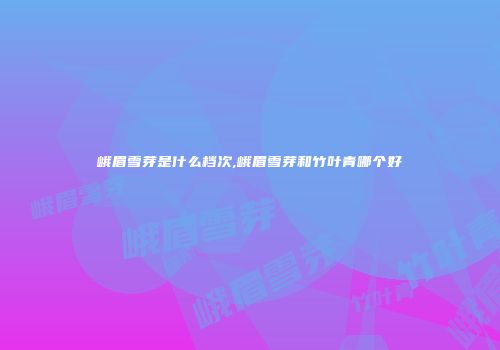 峨眉雪芽是什么档次,峨眉雪芽和竹叶青哪个好