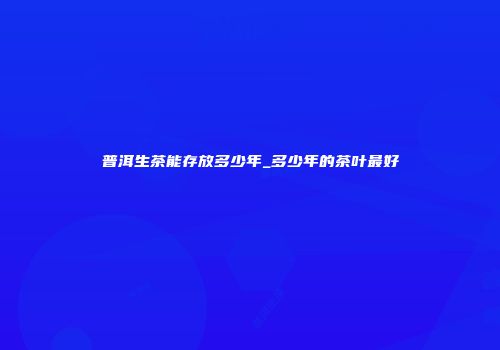 普洱生茶能存放多少年_多少年的茶叶最好