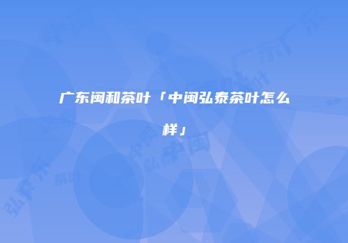 广东闽和茶叶「中闽弘泰茶叶怎么样」