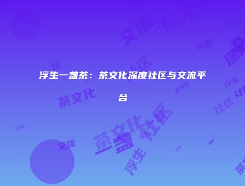 浮生一盏茶：茶文化深度社区与交流平台