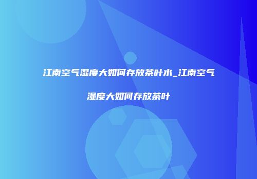 江南空气湿度大如何存放茶叶水_江南空气湿度大如何存放茶叶