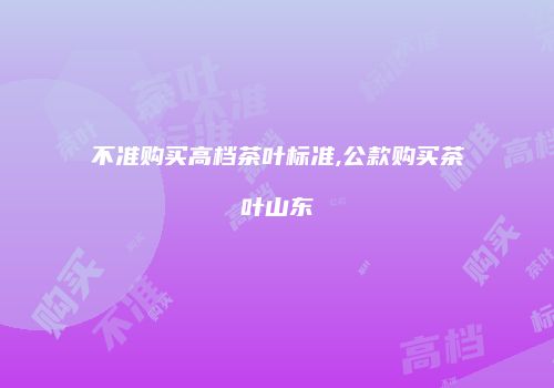 不准购买高档茶叶标准,公款购买茶叶山东