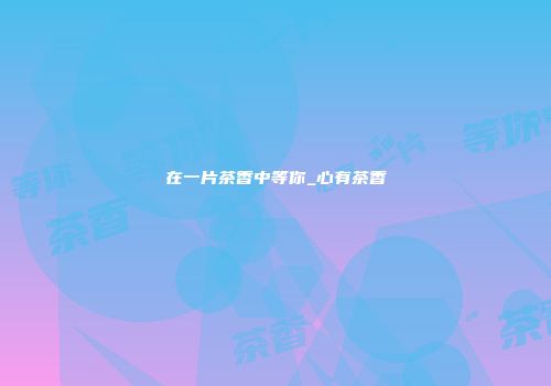 在一片茶香中等你_心有茶香