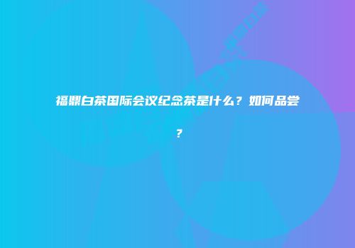 福鼎白茶国际会议纪念茶是什么？如何品尝？