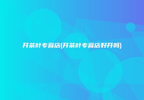 开茶叶专营店(开茶叶专营店好开吗)
