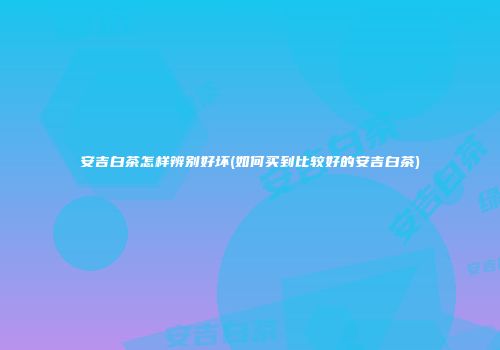 安吉白茶怎样辨别好坏(如何买到比较好的安吉白茶)