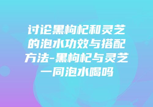 讨论黑枸杞和灵芝的泡水功效与搭配方法-黑枸杞与灵芝一同泡水喝吗