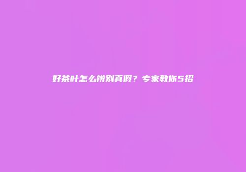 好茶叶怎么辨别真假？专家教你5招