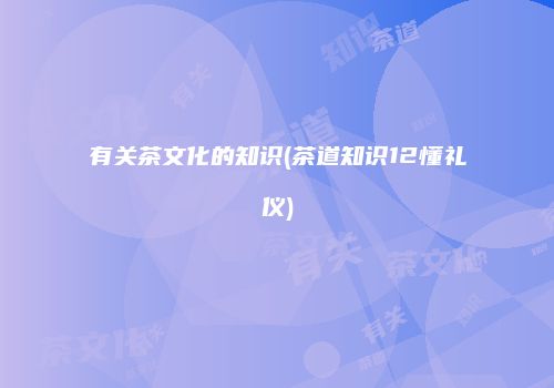 有关茶文化的知识(茶道知识12懂礼仪)
