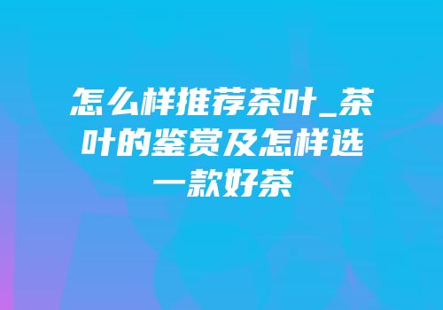怎么样推荐茶叶_茶叶的鉴赏及怎样选一款好茶