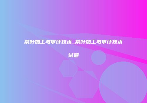 茶叶加工与审评技术_茶叶加工与审评技术试题
