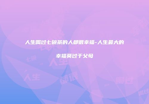 人生喝过七碗茶的人都很幸福-人生最大的幸福莫过于父母