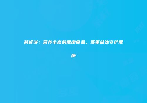 茶籽饼：营养丰富的健康食品，多重益处守护健康