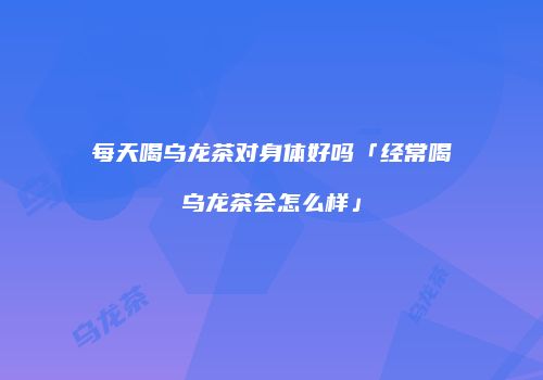 每天喝乌龙茶对身体好吗「经常喝乌龙茶会怎么样」