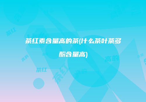茶红素含量高的茶(什么茶叶茶多酚含量高)