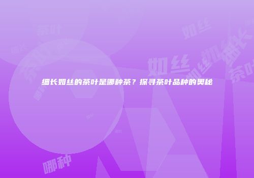 细长如丝的茶叶是哪种茶？探寻茶叶品种的奥秘