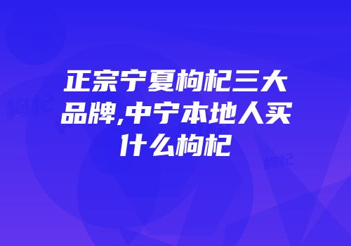正宗宁夏枸杞三大品牌,中宁本地人买什么枸杞
