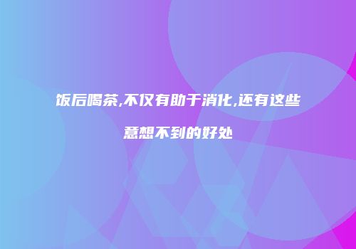 饭后喝茶,不仅有助于消化,还有这些意想不到的好处