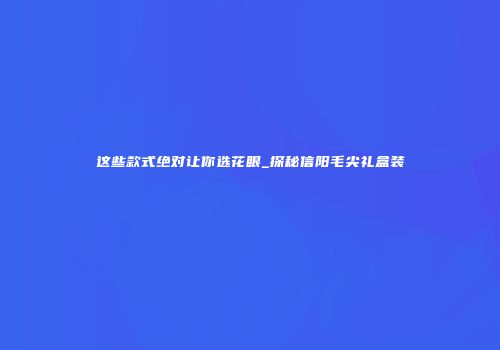 这些款式绝对让你选花眼_探秘信阳毛尖礼盒装