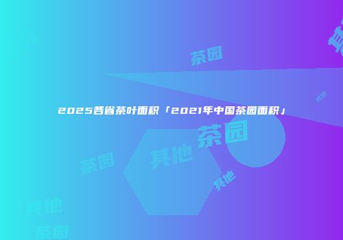 2025各省茶叶面积「2021年中国茶园面积」