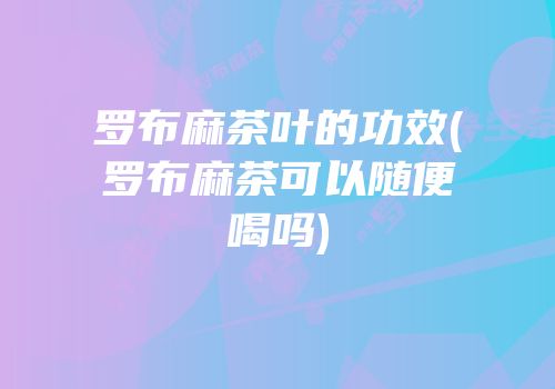 罗布麻茶叶的功效(罗布麻茶可以随便喝吗)