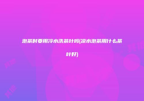 泡茶时要用冷水洗茶叶吗(凉水泡茶用什么茶叶好)