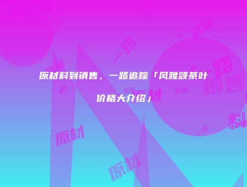 原材料到销售，一路追踪「风雅颂茶叶价格大介绍」