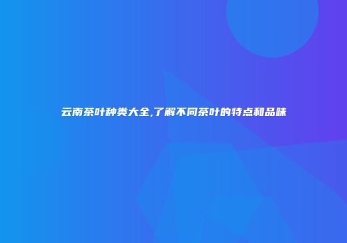 云南茶叶种类大全,了解不同茶叶的特点和品味