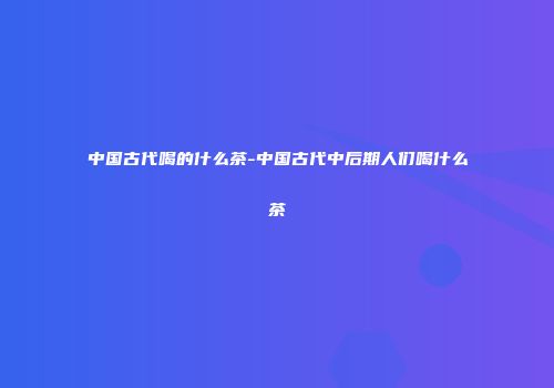 中国古代喝的什么茶-中国古代中后期人们喝什么茶