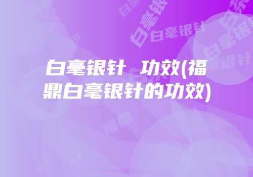 白毫银针 功效(福鼎白毫银针的功效)