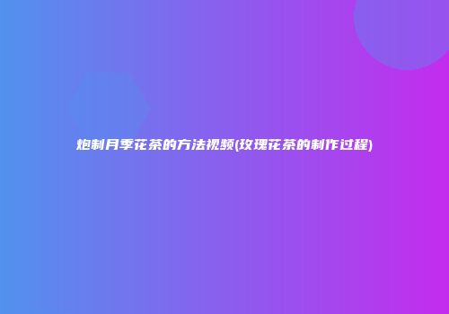 炮制月季花茶的方法视频(玫瑰花茶的制作过程)