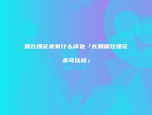 喝玫瑰花茶有什么坏处「长期喝玫瑰花茶可以吗」