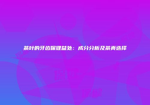 茶叶的牙齿保健益处：成分分析及茶类选择